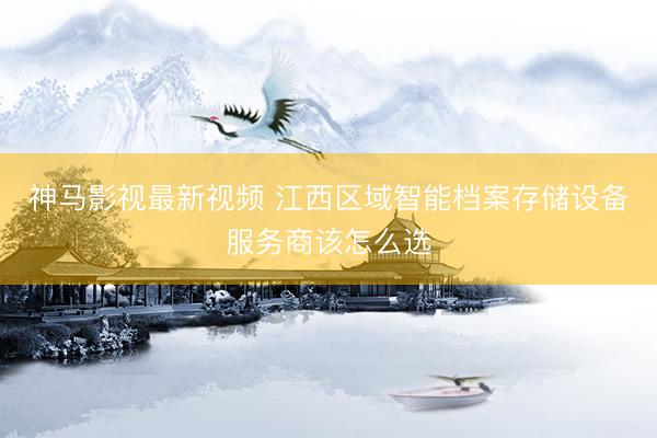 神马影视最新视频 江西区域智能档案存储设备服务商该怎么选