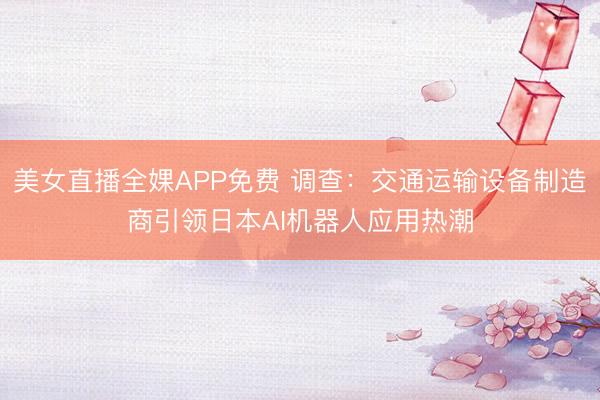 美女直播全婐APP免费 调查：交通运输设备制造商引领日本AI机器人应用热潮
