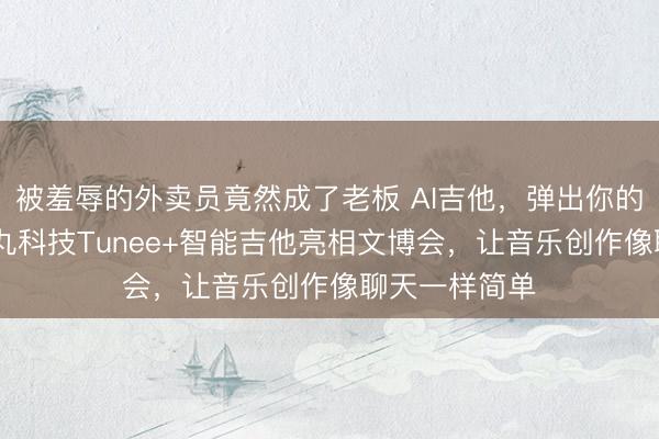 被羞辱的外卖员竟然成了老板 AI吉他，弹出你的第一首歌 趣丸科技Tunee+智能吉他亮相文博会，让音乐创作像聊天一样简单