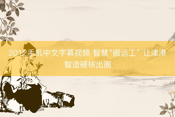 2012手机中文字幕视频 智慧“搬运工” 让津港智造硬核出圈