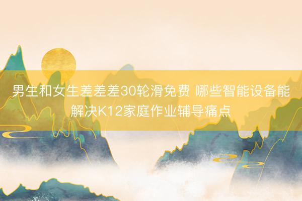 男生和女生差差差30轮滑免费 哪些智能设备能解决K12家庭作业辅导痛点