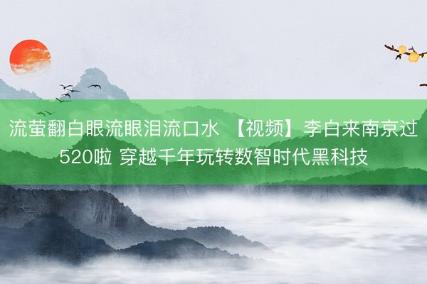 流萤翻白眼流眼泪流口水 【视频】李白来南京过520啦 穿越千年玩转数智时代黑科技