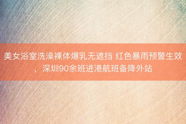 美女浴室洗澡裸体爆乳无遮挡 红色暴雨预警生效，深圳90余班进港航班备降外站