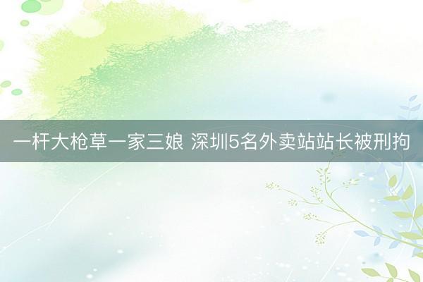 一杆大枪草一家三娘 深圳5名外卖站站长被刑拘