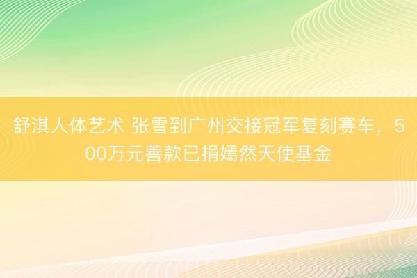 舒淇人体艺术 张雪到广州交接冠军复刻赛车，500万元善款已捐嫣然天使基金