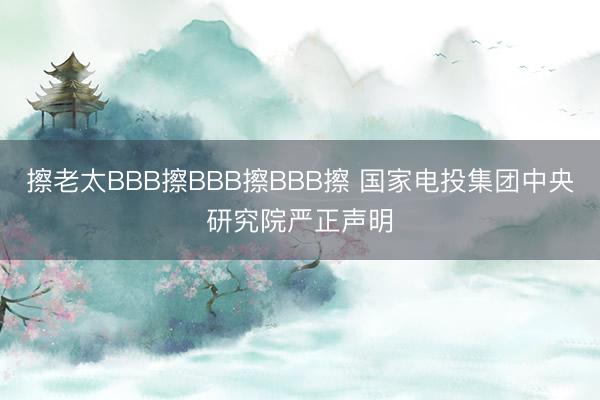 擦老太BBB擦BBB擦BBB擦 国家电投集团中央研究院严正声明