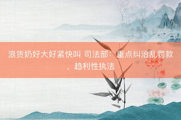 浪货奶好大好紧快叫 司法部：重点纠治乱罚款、趋利性执法