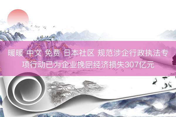 暖暖 中文 免费 日本社区 规范涉企行政执法专项行动已为企业挽回经济损失307亿元