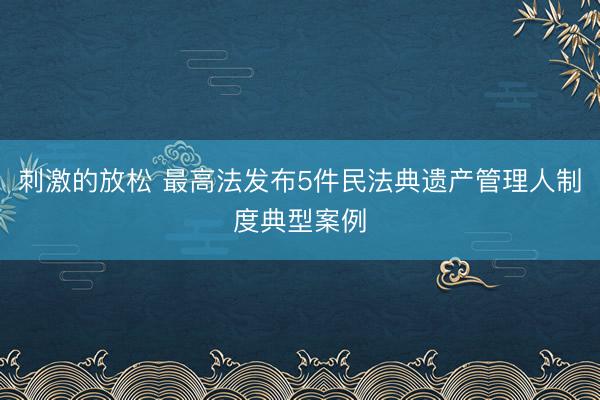 刺激的放松 最高法发布5件民法典遗产管理人制度典型案例