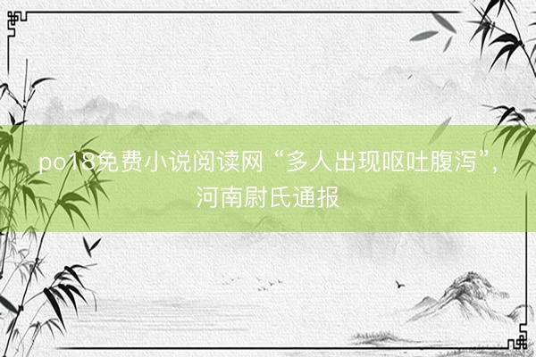 po18免费小说阅读网 “多人出现呕吐腹泻”，河南尉氏通报