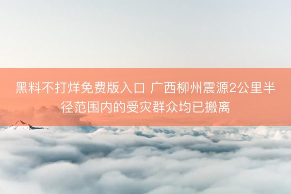 黑料不打烊免费版入口 广西柳州震源2公里半径范围内的受灾群众均已搬离