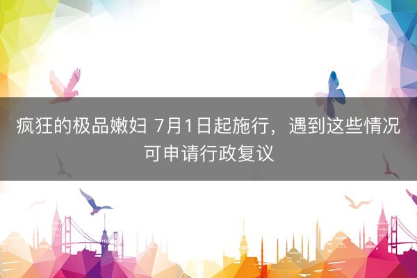 疯狂的极品嫩妇 7月1日起施行，遇到这些情况可申请行政复议