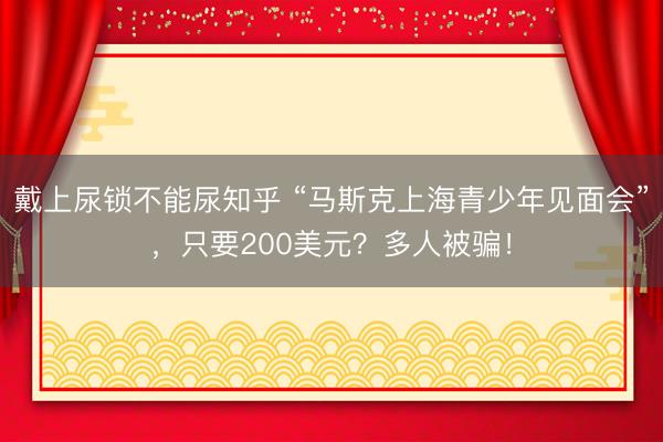 戴上尿锁不能尿知乎 “马斯克上海青少年见面会”，只要200美元？多人被骗！