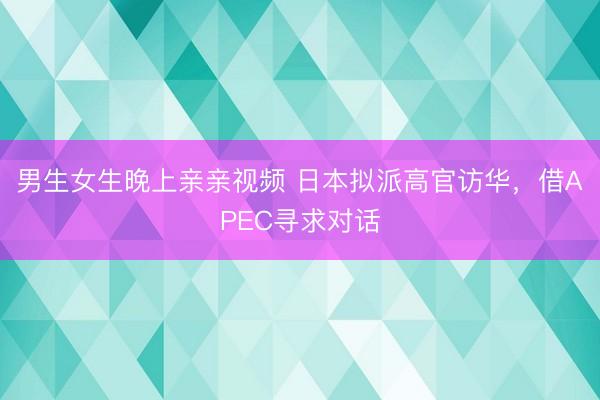 男生女生晚上亲亲视频 日本拟派高官访华,借APEC寻求对话
