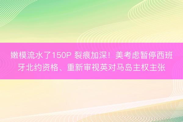 嫩模流水了150P 裂痕加深！美考虑暂停西班牙北约资格、重新审视英对马岛主权主张