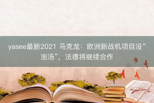 yasee最新2021 马克龙：欧洲新战机项目没“泡汤”，法德将继续合作