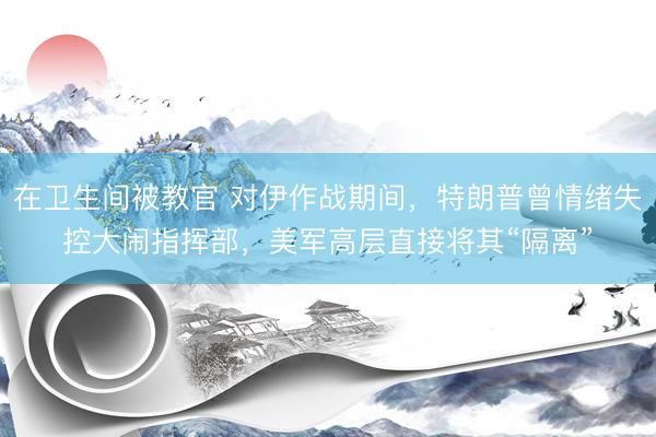 在卫生间被教官 对伊作战期间，特朗普曾情绪失控大闹指挥部，美军高层直接将其“隔离”