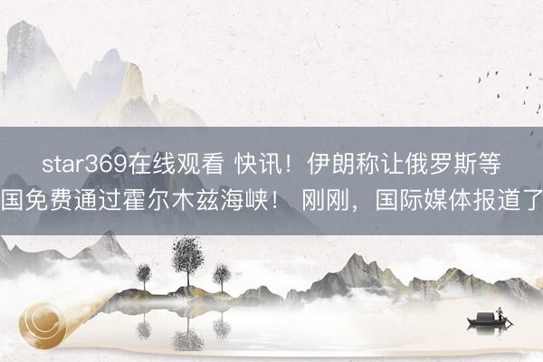 star369在线观看 快讯！伊朗称让俄罗斯等国免费通过霍尔木兹海峡！ 刚刚，国际媒体报道了