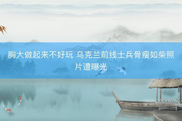 胸大做起来不好玩 乌克兰前线士兵骨瘦如柴照片遭曝光