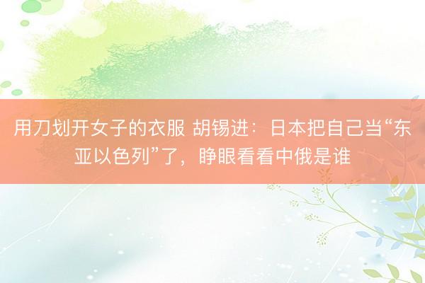 用刀划开女子的衣服 胡锡进：日本把自己当“东亚以色列”了，睁眼看看中俄是谁