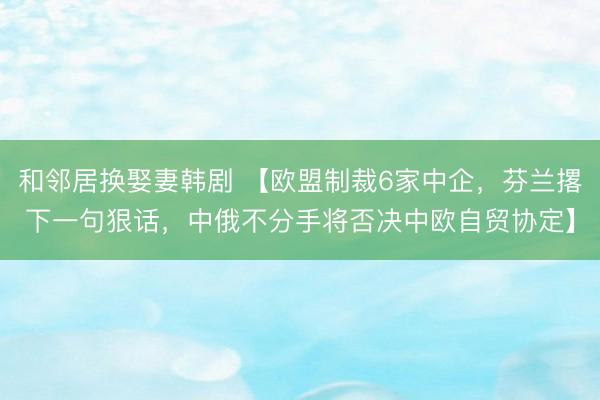 和邻居换娶妻韩剧 【欧盟制裁6家中企，芬兰撂下一句狠话，中俄不分手将否决中欧自贸协定】