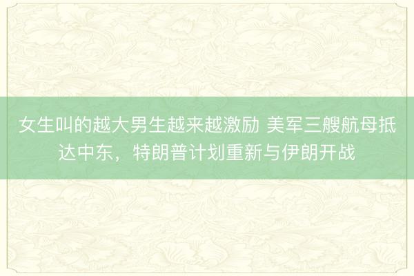 女生叫的越大男生越来越激励 美军三艘航母抵达中东，特朗普计划重新与伊朗开战