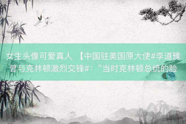 女生头像可爱真人 【中国驻美国原大使#李道豫曾与克林顿激烈交锋#：“当时克林顿总统的脸