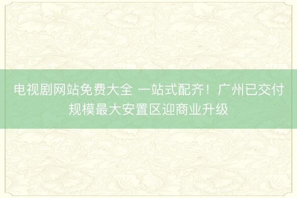电视剧网站免费大全 一站式配齐！广州已交付规模最大安置区迎商业升级