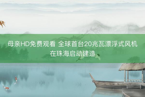 母亲HD免费观看 全球首台20兆瓦漂浮式风机在珠海启动建造