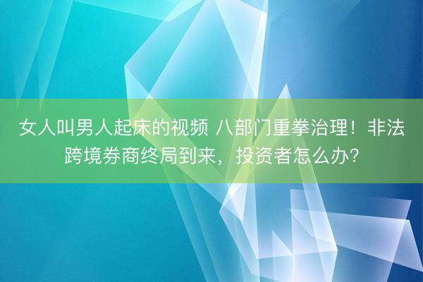 女人叫男人起床的视频 八部门重拳治理！非法跨境券商终局到来，投资者怎么办？