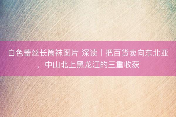 白色蕾丝长筒袜图片 深读丨把百货卖向东北亚,中山北上黑龙江的三重收获
