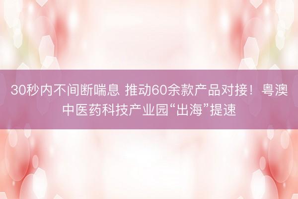 30秒内不间断喘息 推动60余款产品对接!粤澳中医药科技产业园“出海”提速