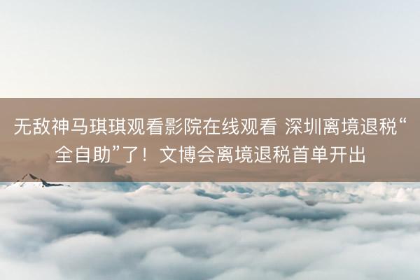 无敌神马琪琪观看影院在线观看 深圳离境退税“全自助”了!文博会离境退税首单开出