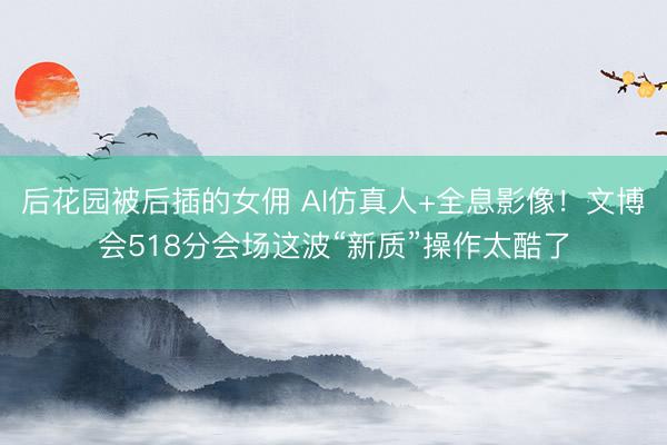 后花园被后插的女佣 AI仿真人+全息影像!文博会518分会场这波“新质”操作太酷了