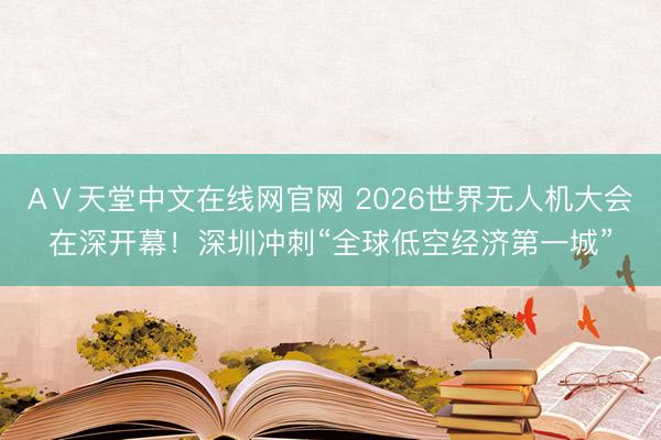 АⅤ天堂中文在线网官网 2026世界无人机大会在深开幕！深圳冲刺“全球低空经济第一城”