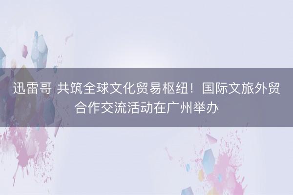 迅雷哥 共筑全球文化贸易枢纽!国际文旅外贸合作交流活动在广州举办