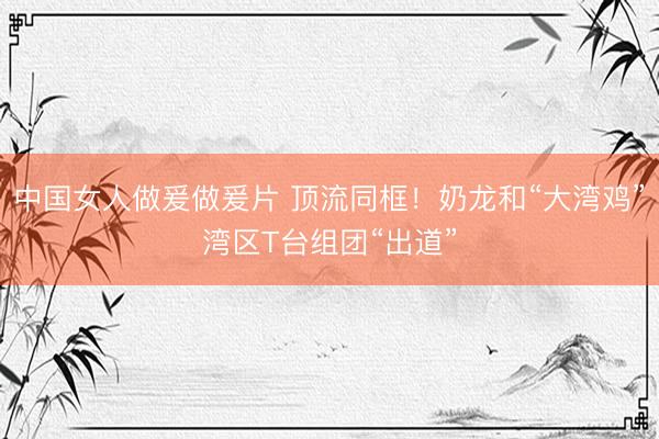 中国女人做爰做爰片 顶流同框！奶龙和“大湾鸡”湾区T台组团“出道”