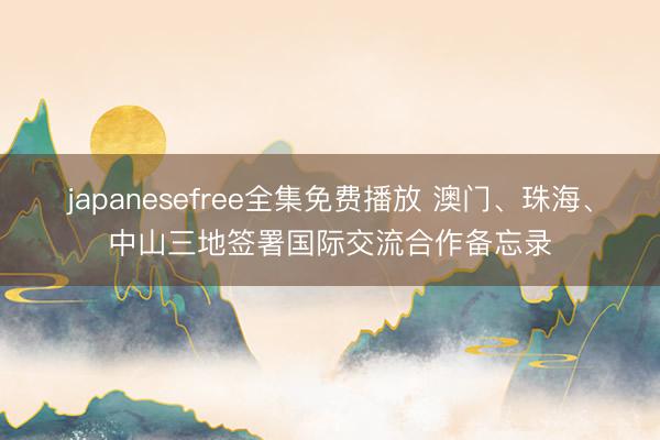 japanesefree全集免费播放 澳门、珠海、中山三地签署国际交流合作备忘录