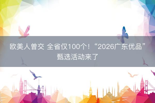 欧美人曽交 全省仅100个!“2026广东优品”甄选活动来了