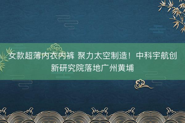 女款超薄内衣内裤 聚力太空制造!中科宇航创新研究院落地广州黄埔
