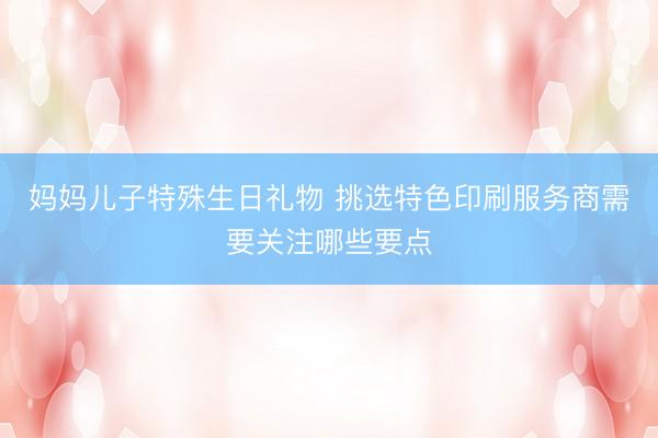 妈妈儿子特殊生日礼物 挑选特色印刷服务商需要关注哪些要点