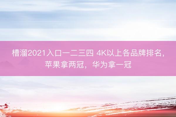槽溜2021入口一二三四 4K以上各品牌排名，苹果拿两冠，华为拿一冠