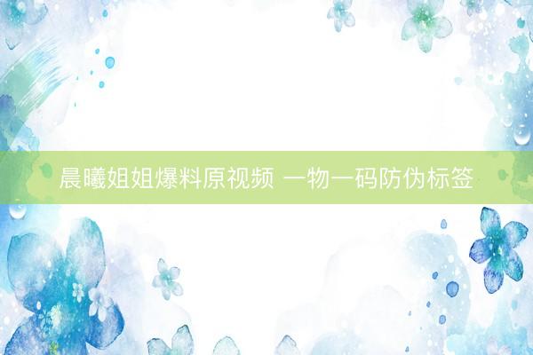 晨曦姐姐爆料原视频 一物一码防伪标签