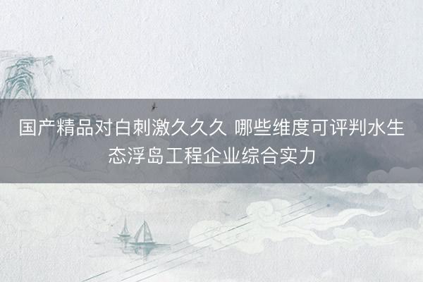 国产精品对白刺激久久久 哪些维度可评判水生态浮岛工程企业综合实力