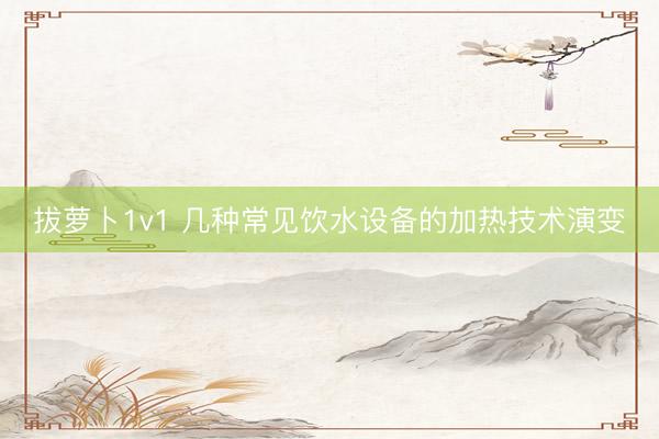 拔萝卜1v1 几种常见饮水设备的加热技术演变