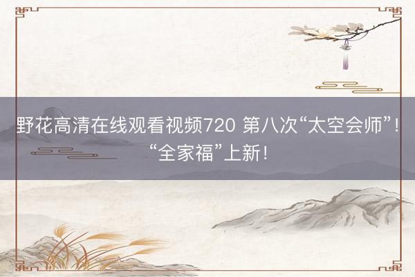 野花高清在线观看视频720 第八次“太空会师”！“全家福”上新！