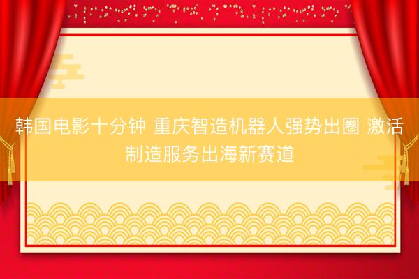 韩国电影十分钟 重庆智造机器人强势出圈 激活制造服务出海新赛道
