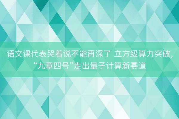 语文课代表哭着说不能再深了 立方级算力突破，“九章四号”走出量子计算新赛道