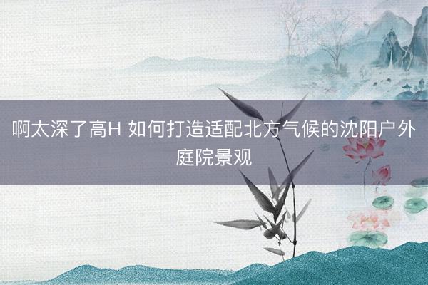 啊太深了高H 如何打造适配北方气候的沈阳户外庭院景观
