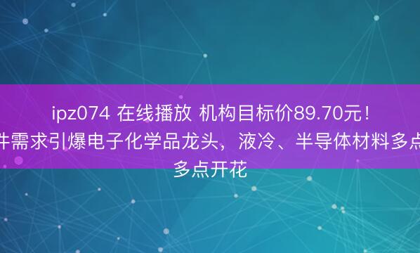 ipz074 在线播放 机构目标价89.70元！AI硬件需求引爆电子化学品龙头，液冷、半导体材料多点开花